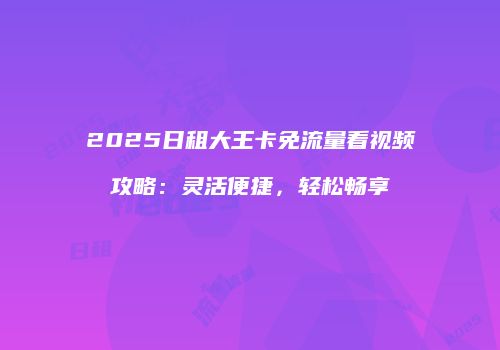 2025日租大王卡免流量看视频攻略：灵活便捷，轻松畅享