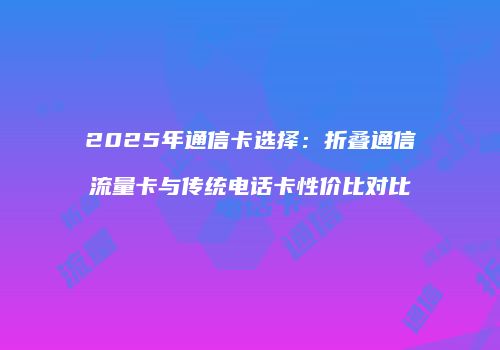 2025年通信卡选择：折叠通信流量卡与传统电话卡性价比对比