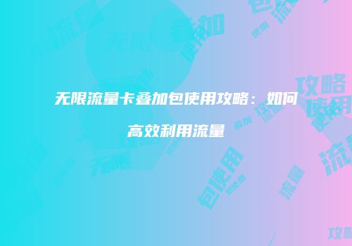 无限流量卡叠加包使用攻略：如何高效利用流量