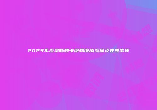 2025年流量畅想卡服务取消流程及注意事项