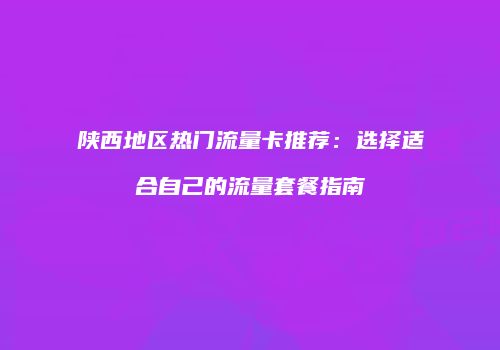 陕西地区热门流量卡推荐：选择适合自己的流量套餐指南