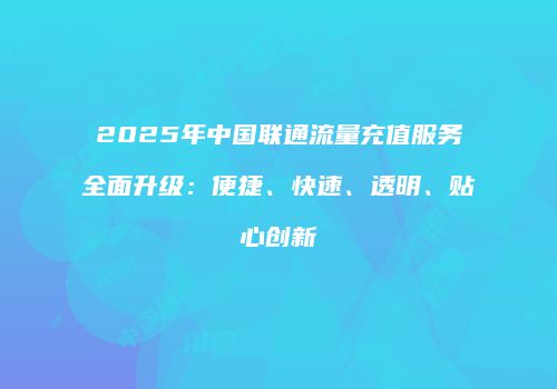 2025年中国联通流量充值服务全面升级：便捷、快速、透明、贴心创新