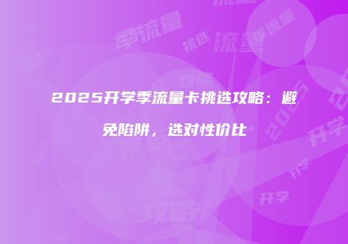 2025开学季流量卡挑选攻略：避免陷阱，选对性价比