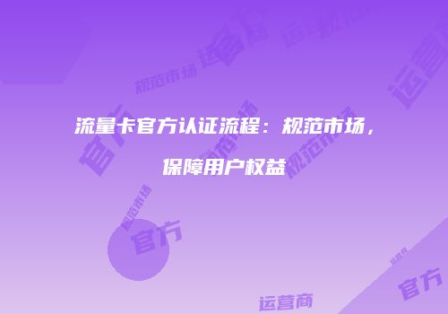 流量卡官方认证流程：规范市场，保障用户权益