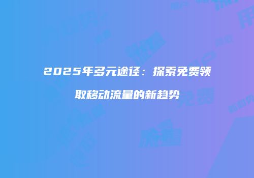 2025年多元途径:探索免费领取移动流量的新趋势