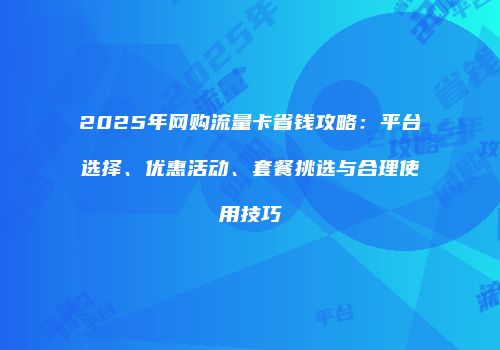 2025年网购流量卡省钱攻略：平台选择、优惠活动、套餐挑选与合理使用技巧