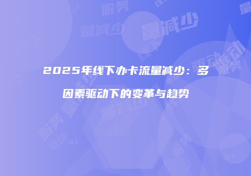 2025年线下办卡流量减少：多因素驱动下的变革与趋势