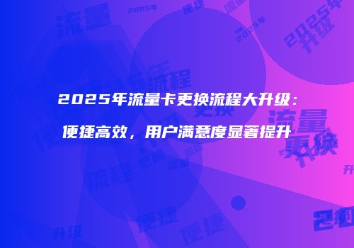 2025年流量卡更换流程大升级：便捷高效，用户满意度显著提升