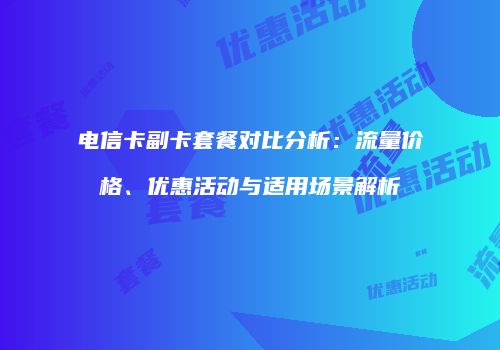 电信卡副卡套餐对比分析：流量价格、优惠活动与适用场景解析