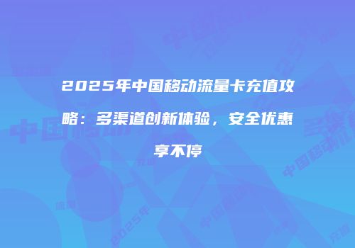 2025年中国移动流量卡充值攻略:多渠道创新体验,安全优惠享不停