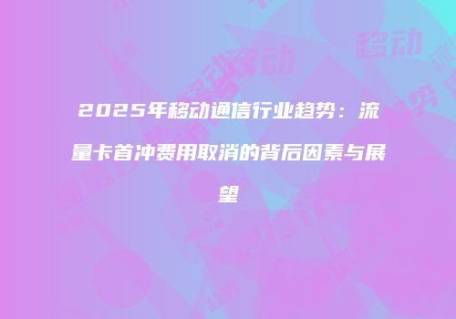 2025年移动通信行业趋势：流量卡首冲费用取消的背后因素与展望