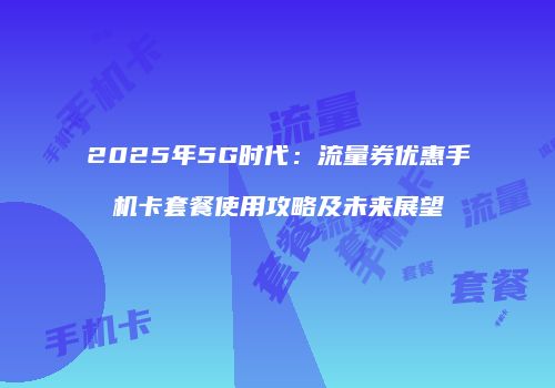 2025年5G时代：流量券优惠手机卡套餐使用攻略及未来展望
