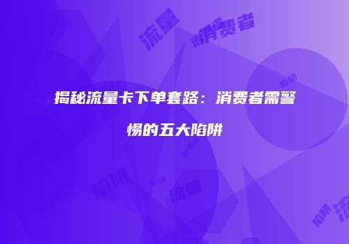 揭秘流量卡下单套路:消费者需警惕的五大陷阱