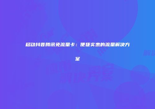 移动抖音腾讯免流量卡：便捷实惠的流量解决方案