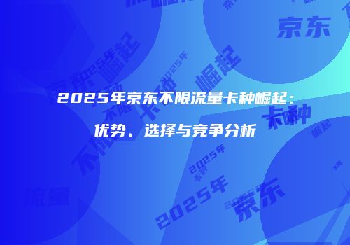 2025年京东不限流量卡种崛起：优势、选择与竞争分析