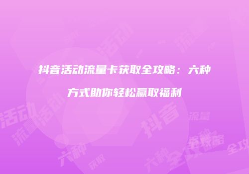 抖音活动流量卡获取全攻略:六种方式助你轻松赢取福利