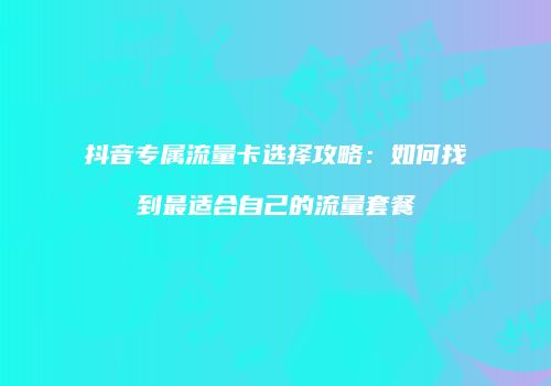 抖音专属流量卡选择攻略：如何找到最适合自己的流量套餐