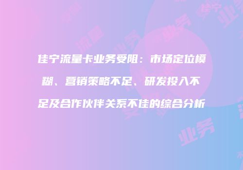 佳宁流量卡业务受阻:市场定位模糊、营销策略不足、研发投入不足及合作伙伴关系不佳的综合分析