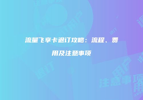 流量飞享卡退订攻略：流程、费用及注意事项