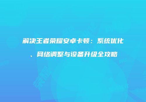 解决王者荣耀安卓卡顿：系统优化、网络调整与设备升级全攻略