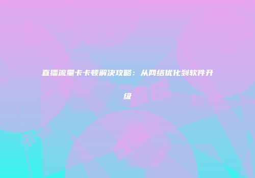 直播流量卡卡顿解决攻略：从网络优化到软件升级