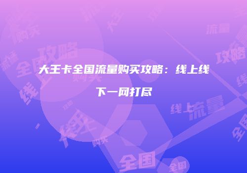 大王卡全国流量购买攻略:线上线下一网打尽