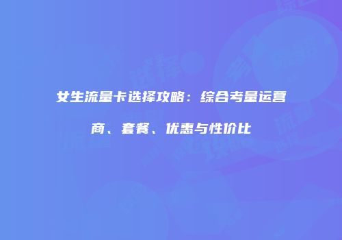 女生流量卡选择攻略:综合考量运营商、套餐、优惠与性价比