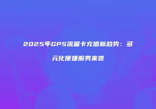 2025年GPS流量卡充值新趋势：多元化便捷服务来袭