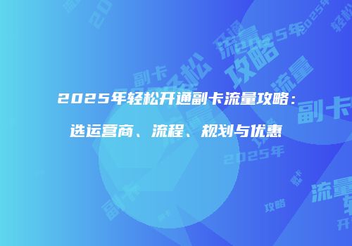 2025年轻松开通副卡流量攻略：选运营商、流程、规划与优惠