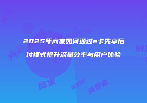 2025年商家如何通过e卡先享后付模式提升流量效率与用户体验