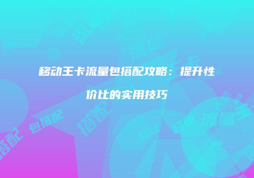 移动王卡流量包搭配攻略:提升性价比的实用技巧