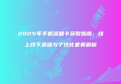 2025年手机流量卡获取指南:线上线下渠道与个性化套餐解析