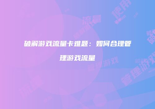 破解游戏流量卡难题：如何合理管理游戏流量