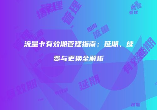 流量卡有效期管理指南：延期、续费与更换全解析