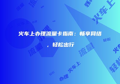 火车上办理流量卡指南:畅享网络,轻松出行
