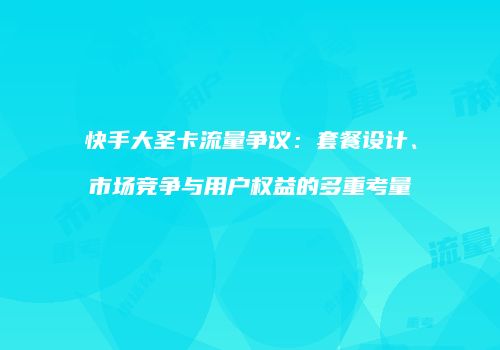 快手大圣卡流量争议：套餐设计、市场竞争与用户权益的多重考量