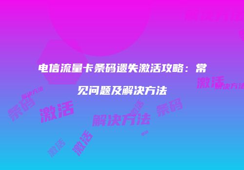 电信流量卡条码遗失激活攻略：常见问题及解决方法