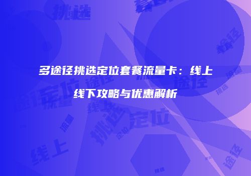 多途径挑选定位套餐流量卡:线上线下攻略与优惠解析