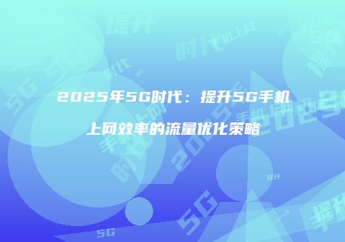 2025年5G时代：提升5G手机上网效率的流量优化策略