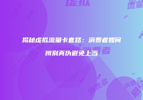 揭秘虚拟流量卡套路：消费者如何辨别真伪避免上当