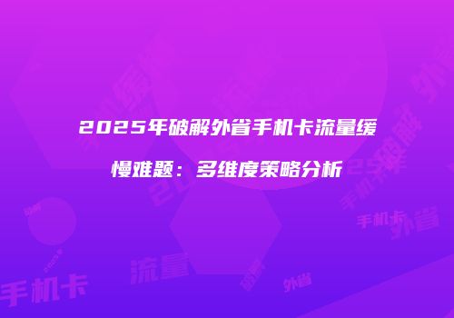 2025年破解外省手机卡流量缓慢难题:多维度策略分析