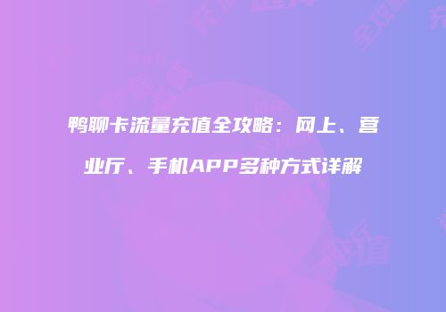 鸭聊卡流量充值全攻略：网上、营业厅、手机APP多种方式详解