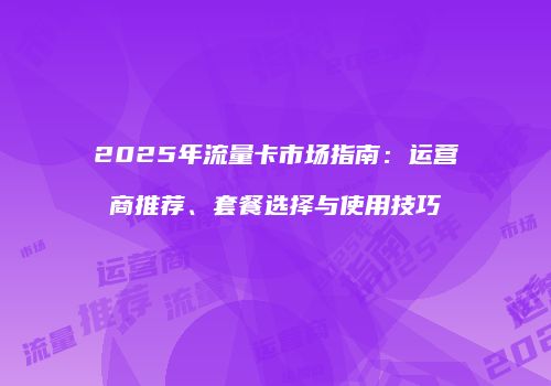 2025年流量卡市场指南：运营商推荐、套餐选择与使用技巧