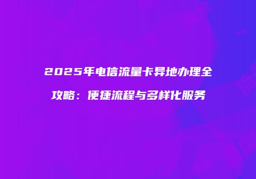 2025年电信流量卡异地办理全攻略：便捷流程与多样化服务