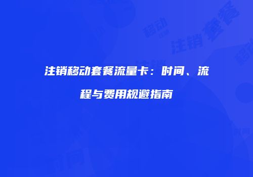 注销移动套餐流量卡：时间、流程与费用规避指南