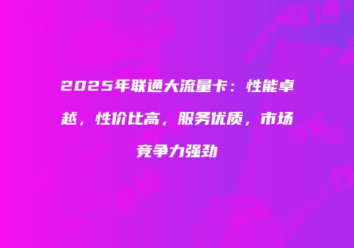 2025年联通大流量卡：性能卓越，性价比高，服务优质，市场竞争力强劲