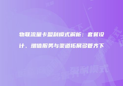 物联流量卡盈利模式解析：套餐设计、增值服务与渠道拓展多管齐下