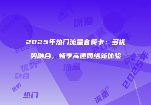 2025年热门流量套餐卡：多优势融合，畅享高速网络新体验