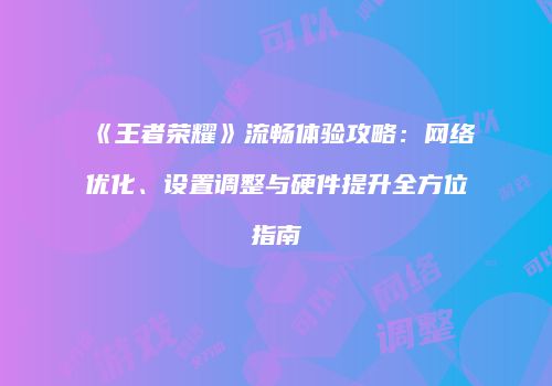 《王者荣耀》流畅体验攻略：网络优化、设置调整与硬件提升全方位指南