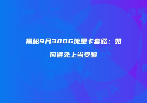 揭秘9月300G流量卡套路:如何避免上当受骗
